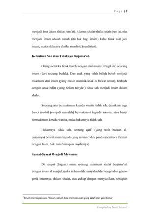 Page |9

menjadi ima dalam shalat jum‟at). Adapun shalat-shalat selain jum‟at, niat
menjadi imam adalah sunah (itu hak bagi imam) kalau tidak niat jadi
imam, maka shalatnya dinilai munfarid (sendirian).
Ketentuan Sah atau Tidaknya Berjama’ah
Orang merdeka tidak boleh menjadi makmum (mengikuti) seorang
imam (dari seorang budak). Dan anak yang telah baligh boleh menjadi
makmum dari imam (yang masih murahik/anak di bawah umur), berbeda
dengan anak balita (yang belum tamyiz2) tidak sah menjadi imam dalam
shalat.
Seorang pria bermakmum kepada wanita tidak sah, demikian juga
banci muskil (menjadi masalah) bermakmum kepada sesama, atau banci
bermakmum kepada wanita, maka hukumnya tidak sah.
Hukumnya tidak sah, seorang qari‟ (yang fasih bacaan alqurannya) bermakmum kepada yang ummi (tidak pandai membaca fatihah
dengan fasih, baik huruf maupun tasydidnya).
Syarat-Syarat Menjadi Makmum
Di tempat (bagian) mana seorang makmum shalat berjama‟ah
dengan imam di masjid, maka ia haruslah musyahadah (mengetahui gerakgerik imamnya) dalam shalat, atau cukup dengan menyaksikan, sebagian

2

Belum mencapai usia 7 tahun, belum bisa membedakan yang salah dan yang benar

Compiled by Santi Susanti

 