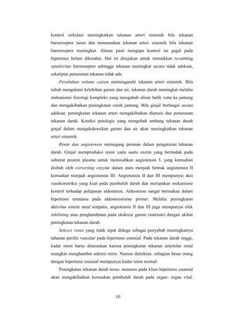 10
kontrol sirkulasi meningkatkan tekanan arteri sistemik bila tekanan
baroreseptor turun dan menurunkan tekanan arteri sistemik bila tekanan
baroreseptor meningkat. Alasan pasti mengapa kontrol ini gagal pada
hipertensi belum diketahui. Hal ini ditujukan untuk menaikkan re-settting
sensitivitas baroreseptor sehingga tekanan meningkat secara tidak adekuat,
sekalipun penurunan tekanan tidak ada.
Perubahan volume cairan memengaruhi tekanan arteri sistemik. Bila
tubuh mengalami kelebihan garam dan air, tekanan darah meningkat melalui
mekanisme fisiologi kompleks yang mengubah aliran balik vena ke jantung
dan mengakibatkan peningkatan curah jantung. Bila ginjal berfungsi secara
adekuat, peningkatan tekanan arteri mengakibatkan diuresis dan penurunan
tekanan darah. Kondisi patologis yang mengubah ambang tekanan darah
ginjal dalam mengekskresikan garam dan air akan meningkatkan tekanan
arteri sistemik.
Renin dan angiotensin memegang peranan dalam pengaturan tekanan
darah. Ginjal memproduksi renin yaitu suatu enzim yang bertindak pada
substrat protein plasma untuk memisahkan angiotensin I, yang kemudian
diubah oleh corverting enzyme dalam paru menjadi bentuk angiotensin II
kemudian menjadi angiotensin III. Angiotensin II dan III mempunyai aksi
vasokonstriksi yang kuat pada pembuluh darah dan merupakan mekanisme
kontrol terhadap pelepasan aldosteron. Aldosteron sangat bermakna dalam
hipertensi terutama pada aldosteronisme primer. Melalui peningkatan
aktivitas sistem saraf simpatis, angiotensin II dan III juga mempunyai efek
inhibiting atau penghambatan pada ekskresi garam (natrium) dengan akibat
peningkatan tekanan darah.
Sekresi renin yang tidak tepat diduga sebagai penyebab meningkatnya
tahanan perifer vascular pada hipertensi esensial. Pada tekanan darah tinggi,
kadar renin harus diturunkan karena peningkatan tekanan arteriolar renal
mungkin menghambat sekresi renin. Namun demikian, sebagian besar orang
dengan hipertensi esensial mempunyai kadar renin normal.
Peningkatan tekanan darah terus- menerus pada klien hipertensi esensial
akan mengakibatkan kerusakan pembuluh darah pada organ- organ vital.
 