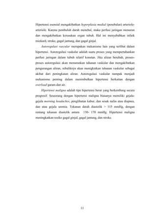 11
Hipertensi esensial mengakibatkan hyperplasia medial (penebalan) arteriole-
arteriole. Karena pembuluh darah menebal, maka perfusi jaringan menurun
dan mengakibatkan kerusakan organ tubuh. Hal ini menyebabkan infark
miokard, stroke, gagal jantung, dan gagal ginjal.
Autoregulasi vascular merupakan mekanisme lain yang terlibat dalam
hipertensi. Autoregulasi vaskular adalah suatu proses yang mempertahankan
perfusi jaringan dalam tubuh relatif konstan. Jika aliran berubah, proses-
proses autoregulasi akan menurunkan tahanan vaskular dan mengakibatkan
pengurangan aliran, sebaliknya akan menigkatkan tahanan vaskular sebagai
akibat dari peningkatan aliran. Autoregulasi vaskular nampak menjadi
mekanisme penting dalam menimbulkan hipertensi berkaitan dengan
overload garam dan air.
Hipertensi maligna adalah tipe hipertensi berat yang berkembang secara
progresif. Seseorang dengan hipertensi maligna biasanya memiliki gejala-
gejala morning headaches, penglihatan kabur, dan sesak nafas atau dispnea,
dan atau gejala uremia. Tekanan darah diastolik > 115 mmHg, dengan
rentang tekanan diastolik antara 130- 170 mmHg. Hipertensi maligna
meningkatkan resiko gagal ginjal, gagal jantung, dan stroke.
 