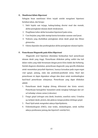 15
E. Manifestasi Klinis Hipertensi
Sebagian besar manifestasi klinis terjadi setelah mengalami hipertensi
bertahun-tahun, dan berupa:
1. Sakit kepala saat terjaga, kadang-kadang disertai mual dan muntah,
akibat peningkatan tekanan darah intrakranium.
2. Penglihatan kabur akibat kerusakan hipertensif pada retina.
3. Cara berjalan yang tidak mantap karena kerusakan susunan saraf pusat.
4. Nokturia yang disebabkan peningkatan aliran darah ginjal dan filtrasi
glomerulus.
5. Edema dependen dan pembengkakan akibat peningkatan tekanan kapiler.
F. Pemeriksaan Diagnostik pada Klien Hipertensi
Diagnostik awal hipertensi ditentukan berdasarkan hasil pemeriksaan
tekanan darah yang tinggi. Pemeriksaan dilakukan paling sedikit dua kali
dalam waktu yang tidak bersamaam dengan posisi klien duduk dan berbaring.
Setelah diagnosis ditentukan, pemeriksaan diagnostik yang spesifik dilakukan
untuk menentukan penyebab hipertensi, luasnya kerusakan pada organ-organ
vital (ginjal, jantung, otak) dan pembuluh-pembuluh retina. Hasil dari
pemeriksaan ini dapat digunakan sebagai data dasar untuk membandingkan
hasil-hasil pemeriksaan selanjutnya. Pemeriksaan yang dapat dilakukan
adalah:
1. Pemeriksaan darah lengkap (hitung diferensial dan kimia serum).
Pemeriksaan hemoglobin/ hematokrit untuk mengkaji hubungan dari sel-
sel terhadap volume cairan (viskositas)
2. Fungsi ginjal (nitrogen urea darah, kreatinin, uranilisis rutin). Urinalisa
yg meliputi darah, protein, dan glukosa mengisyaratkan disfungsi ginjal.
3. Panel lipid untuk mengetahui adanya hiperlipidemia.
4. Elektokardiogram (EKG), sinar toraks, ekokardiogram, untuk melihat
adanya pembesaran jantung dan hipertrofi ventrikel kiri.
 