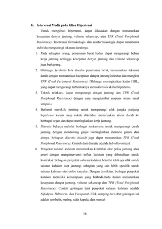 16
G. Intervensi Medis pada Klien Hipertensi
Untuk mengobati hipertensi, dapat dilakukan dengan menurunkan
kecepatan denyut jantung, volume sekuncup, atau TPR (Total Peripheral
Resistence). Intervensi farmakologis dan nonfarmakologis dapat membantu
individu mengurangi tekanan darahnya.
1. Pada sebagian orang, penurunan berat badan dapat mengurangi beban
kerja jantung sehingga kecepatan denyut jantung dan volume sekuncup
juga berkurang.
2. Olahraga, terutama bila disertai penurunan berat, menurunkan tekanan
darah dengan menurunkan kecepatan denyut jantung istirahat dan mungkin
TPR (Total Peripheral Resistence). Olahraga meningkatkan kadar HDL,
yang dapat mengurangi terbentuknya aterosklerosis akibat hipertensi.
3. Teknik relaksasi dapat mengurangi denyut jantung dan TPR (Total
Peripheral Resistence) dengan cara menghambat respons stress saraf
simpatis.
4. Berhenti merokok penting untuk mengurangi efek jangka panjang
hipertensi karena asap rokok diketahui menurunkan aliran darah ke
berbagai organ dan dapat meningkatkan kerja jantung.
5. Diuretic bekerja melalui berbagai mekanisme untuk mengurangi curah
jantung dengan mendorong ginjal meningkatkan ekskresi garam dan
airnya. Sebagian diuretic (tiazid) juga dapat menurunkan TPR (Total
Peripheral Resistence). Contoh dari diuretic adalah hidroklorotiazid.
6. Penyekat saluran kalsium menurunkan kontraksi otot polos jantung atau
arteri dengan mengintervensi influx kalsium yang dibutuhkan untuk
kontraksi. Sebagian penyekat saluran kalsium bersifat lebih spesifik untuk
saluran kalsium otot jantung; sebagian yang lain lebih spesifik untuk
saluran kalsium otot polos vascular. Dengan demikian, berbagai penyekat
kalsium memiliki kemampuan yang berbeda-beda dalam menurunkan
kecepatan denyut jantung, volume sekuncup dan TPR (Total Peripheral
Resistence). Contoh golongan dari penyekat saluran kalsium adalah
Nifedipin, Diltiasem, dan Verapamil. Efek samping dari obat golongan ini
adalah sembelit, pusing, sakit kepala, dan muntah
 