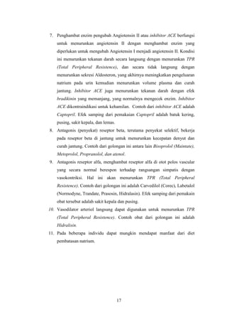 17
7. Penghambat enzim pengubah Angiotensin II atau inhibitor ACE berfungsi
untuk menurunkan angiotensin II dengan menghambat enzim yang
diperlukan untuk mengubah Angiotensin I menjadi angiotensin II. Kondisi
ini menurunkan tekanan darah secara langsung dengan menurunkan TPR
(Total Peripheral Resistence), dan secara tidak langsung dengan
menurunkan sekresi Aldosteron, yang akhirnya meningkatkan pengeluaran
natrium pada urin kemudian menurunkan volume plasma dan curah
jantung. Inhibitor ACE juga menurunkan tekanan darah dengan efek
bradikinin yang memanjang, yang normalnya mengecek enzim. Inhibitor
ACE dikontraindikasi untuk kehamilan. Contoh dari inhibitor ACE adalah
Captopril. Efek samping dari pemakaian Captopril adalah batuk kering,
pusing, sakit kepala, dan lemas.
8. Antagonis (penyekat) reseptor beta, terutama penyekat selektif, bekerja
pada reseptor beta di jantung untuk menurunkan kecepatan denyut dan
curah jantung. Contoh dari golongan ini antara lain Bisoprolol (Maintate),
Metoprolol, Propranolol, dan atenol.
9. Antagonis reseptor alfa, menghambat reseptor alfa di otot polos vascular
yang secara normal berespon terhadap rangsangan simpatis dengan
vasokontriksi. Hal ini akan menurunkan TPR (Total Peripheral
Resistence). Contoh dari golongan ini adalah Carvedilol (Corec), Labetalol
(Normodyne, Trandate, Prasosin, Hidralasin). Efek samping dari pemakain
obat tersebut adalah sakit kepala dan pusing.
10. Vasodilator arteriol langsung dapat digunakan untuk menurunkan TPR
(Total Peripheral Resistence). Contoh obat dari golongan ini adalah
Hidralisin.
11. Pada beberapa individu dapat mungkin mendapat manfaat dari diet
pembatasan natrium.
 