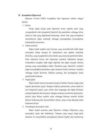 18
H. Komplikasi Hipertensi
Menurut Corwin (2007) komplikasi dari hipertensi adalah sebagai
berikut:
1. Stroke
Stroke dapat terjadi pada hipertensi kronis apabila arteri yang
memperdarahi otak mengalami hipertrofi dan penebalan, sehingga aliran
darah ke otak yang diperdarahi berkurang. Arteri otak yang mengalami
aterosklerosis dapat melemah sehingga meningkatkan kemungkinan
terbentuknya aneurisma.
2. Infark miokard
Dapat terjadi apabila arteri koroner yang aterosklerotik tidak dapat
menyuplai cukup oksigen ke miokardium atau apabila terbentuk
thrombus yang menghambat aliran darah yang melewati pembuluh darah.
Pada hipertensi kronis dan hipertropi ventrikel, kebutuhan oksigen
miokardium mungkin tidak dapat dipenuhi dan dapat menjadi iskemia
jantung yang menyebabkan infark. Demikian juga, hipertrofi ventrikel
dapat menyebabkan perubahan waktu hantaran listrik melintasi ventrikel
sehingga terjadi disritmia, hipoksia jantung, dan peningkatan risiko
pembentukan bekuan.
3. Gagal ginjal
Dapat terjadi karena kerusakan progresif akibat tekanan tinggi pada
kapiler glomerulus ginjal. Dengan rusaknya glomerulus, aliran darah ke
unit fungsional ginjal, yaitu nefron akan terganggu dan dapat berlanjut
menjadi hipoksik dan kematian. Dengan rusaknya membrane glomerulus,
protein akan keluar melalui urine sehingga tekanan osmotik koloid
plasma berkurang dan menyebabkan edema, yang sering dijumpai pada
hipertensi kronis.
4. Ensefalopati (kerusakan otak)
Dapat terjadi terutama pada hipertensi maligna (hipertensi yang
meningkat, cepat, dan berbahaya). Tekanan yang sangat tinggi pada
kelainan ini menyebabkan peningkatan tekanan kapiler dan mendorong
 