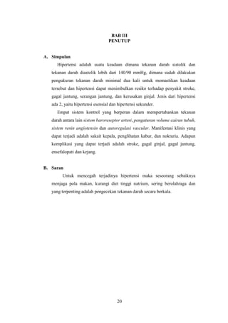 20
BAB III
PENUTUP
A. Simpulan
Hipertensi adalah suatu keadaan dimana tekanan darah sistolik dan
tekanan darah diastolik lebih dari 140/90 mmHg, dimana sudah dilakukan
pengukuran tekanan darah minimal dua kali untuk memastikan keadaan
tersebut dan hipertensi dapat menimbulkan resiko terhadap penyakit stroke,
gagal jantung, serangan jantung, dan kerusakan ginjal. Jenis dari hipertensi
ada 2, yaitu hipertensi esensial dan hipertensi sekunder.
Empat sistem kontrol yang berperan dalam mempertahankan tekanan
darah antara lain sistem baroreseptor arteri, pengaturan volume cairan tubuh,
sistem renin angiotensin dan autoregulasi vascular. Manifestasi klinis yang
dapat terjadi adalah sakait kepala, penglihatan kabur, dan nokturia. Adapun
komplikasi yang dapat terjadi adalah stroke, gagal ginjal, gagal jantung,
ensefalopati dan kejang.
B. Saran
Untuk mencegah terjadinya hipertensi maka seseorang sebaiknya
menjaga pola makan, kurangi diet tinggi natrium, sering berolahraga dan
yang terpenting adalah pengecekan tekanan darah secara berkala.
 