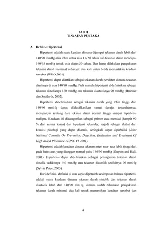 4
BAB II
TINJAUAN PUSTAKA
A. Definisi Hipertensi
Hipertensi adalah suatu keadaan dimana dijumpai tekanan darah lebih dari
140/90 mmHg atau lebih untuk usia 13- 50 tahun dan tekanan darah mencapai
160/95 mmHg untuk usia diatas 50 tahun. Dan harus dilakukan pengukuran
tekanan darah menimal sebanyak dua kali untuk lebih memastikan keadaan
tersebut (WHO,2001).
Hipertensi dapat diartikan sebagai tekanan darah persisten dimana tekanan
darahnya di atas 140/90 mmHg. Pada manula hipertensi didefinisikan sebagai
tekanan sistoliknya 160 mmHg dan tekanan diastoliknya 90 mmHg (Brunner
dan Suddarth, 2002).
Hipertensi didefinisikan sebagai tekanan darah yang lebih tinggi dari
140/90 mmHg dapat diklasifikasikan sesuai derajat keparahannya,
mempunyai rentang dari tekanan darah normal tinggi sampai hipertensi
maligna. Keadaan ini dikategorikan sebagai primer atau esensial (hampir 90
% dari semua kasus) dan hipertensi sekunder, terjadi sebagai akibat dari
kondisi patologi yang dapat dikenali, seringkali dapat diperbaiki (Joint
National Commite On Prevention, Detection, Evaluation and Treatment Of
High Blood Pleassure VI/JNC VI, 2001).
Hipertensi adalah keadaan dimana tekanan arteri rata- rata lebih tinggi dari
pada batas atas yang dianggap normal yaitu 140/90 mmHg (Guyton and Hall,
2001). Hipertensi dapat didefinisikan sebagai peningkatan tekanan darah
sistolik sedikitnya 140 mmHg atau tekanan diastolik sedikitnya 90 mmHg
(Sylvia Price, 2005)
Dari definisi- definisi di atas dapat diperoleh kesimpulan bahwa hipertensi
adalah suatu keadaan dimana tekanan darah sistolik dan tekanan darah
diastolik lebih dari 140/90 mmHg, dimana sudah dilakukan pengukuran
tekanan darah minimal dua kali untuk memastikan keadaan tersebut dan
 