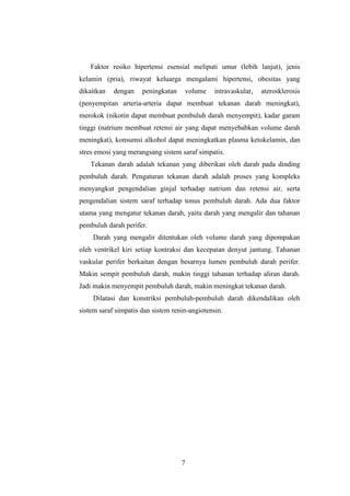 7
Faktor resiko hipertensi esensial meliputi umur (lebih lanjut), jenis
kelamin (pria), riwayat keluarga mengalami hipertensi, obesitas yang
dikaitkan dengan peningkatan volume intravaskular, aterosklerosis
(penyempitan arteria-arteria dapat membuat tekanan darah meningkat),
merokok (nikotin dapat membuat pembuluh darah menyempit), kadar garam
tinggi (natrium membuat retensi air yang dapat menyebabkan volume darah
meningkat), konsumsi alkohol dapat meningkatkan plasma ketokelamin, dan
stres emosi yang merangsang sistem saraf simpatis.
Tekanan darah adalah tekanan yang diberikan oleh darah pada dinding
pembuluh darah. Pengaturan tekanan darah adalah proses yang kompleks
menyangkut pengendalian ginjal terhadap natrium dan retensi air, serta
pengendalian sistem saraf terhadap tonus pembuluh darah. Ada dua faktor
utama yang mengatur tekanan darah, yaitu darah yang mengalir dan tahanan
pembuluh darah perifer.
Darah yang mengalir ditentukan oleh volume darah yang dipompakan
oleh ventrikel kiri setiap kontraksi dan kecepatan denyut jantung. Tahanan
vaskular perifer berkaitan dengan besarnya lumen pembuluh darah perifer.
Makin sempit pembuluh darah, makin tinggi tahanan terhadap aliran darah.
Jadi makin menyempit pembuluh darah, makin meningkat tekanan darah.
Dilatasi dan konstriksi pembuluh-pembuluh darah dikendalikan oleh
sistem saraf simpatis dan sistem renin-angiotensin.
 