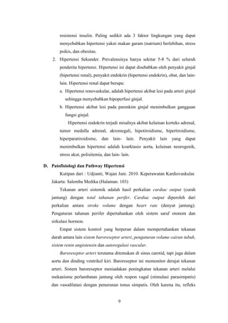9
resistensi insulin. Paling sedikit ada 3 faktor lingkungan yang dapat
menyebabkan hipertensi yakni makan garam (natrium) berlebihan, stress
psikis, dan obesitas.
2. Hipertensi Sekunder. Prevalensinya hanya sekitar 5-8 % dari seluruh
penderita hipertensi. Hipertensi ini dapat disebabkan oleh penyakit ginjal
(hipertensi renal), penyakit endokrin (hipertensi endokrin), obat, dan lain-
lain. Hipertensi renal dapat berupa:
a. Hipertensi renovaskular, adalah hipertensi akibat lesi pada arteri ginjal
sehingga menyebabkan hipoperfusi ginjal.
b. Hipertensi akibat lesi pada parenkim ginjal menimbulkan gangguan
fungsi ginjal.
Hipertensi endokrin terjadi misalnya akibat kelainan korteks adrenal,
tumor medulla adrenal, akromegali, hipotiroidisme, hipertiroidisme,
hiperparatiroidisme, dan lain- lain. Penyakit lain yang dapat
menimbulkan hipertensi adalah koarktasio aorta, kelainan neurogenik,
stress akut, polisitemia, dan lain- lain.
D. Patofisiologi dan Pathway Hipertensi
Kutipan dari : Udjianti, Wajan Juni. 2010. Keperawatan Kardiovaskular.
Jakarta: Salemba Medika (Halaman: 103)
Tekanan arteri sistemik adalah hasil perkalian cardiac output (curah
jantung) dengan total tahanan perifer. Cardiac output diperoleh dari
perkalian antara stroke volume dengan heart rate (denyut jantung).
Pengaturan tahanan perifer dipertahankan oleh sistem saraf otonom dan
sirkulasi hormon.
Empat sistem kontrol yang berperan dalam mempertahankan tekanan
darah antara lain sistem baroreseptor arteri, pengaturan volume cairan tubuh,
sistem renin angiotensin dan autoregulasi vascular.
Baroreseptor arteri terutama ditemukan di sinus carotid, tapi juga dalam
aorta dan dinding ventrikel kiri. Baroreseptor ini memonitor derajat tekanan
arteri. Sistem baroreseptor meniadakan peningkatan tekanan arteri melalui
mekanisme perlambatan jantung oleh respon vagal (stimulasi parasimpatis)
dan vasodilatasi dengan penurunan tonus simpatis. Oleh karena itu, refleks
 
