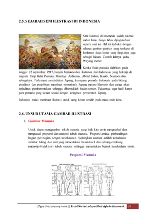 [Type the companyname] | Error! No text of specifiedstyle indocument. 10
2.5. SEJARAH SENIILUSTRASI DI INDONESIA
Seni Ilustrasi di Indonesia sudah dikenal
sudah lama, hanya tidak dipopulerkan
seperti saat ini. Hal ini terbukti dengan
adanya gambar-gambar yang terdapat di
lembaran daun lontar yang fungsinya juga
sebagai hiasan. Contoh lainnya yaitu,
Wayang Beber.
Ketika Balai pustaka didirikan pada
tanggal 22 september 1917, banyak bermunculan ilustrator dari Indonesia yang bekerja di
majalah Panji Balai Pustaka. Misalnya Ardisoma, Abdul Salam, Kasidi, Nasroen dan
sebagainya. Pada masa pendudukan Jepang, kemajuan pemuda Indonesia pada bidang
penulisan dan penerbitan membuat pemerintah Jepang merasa khawatir dan curiga akan
terjadinya pemberontakan sehingga dibentuklah badan sensor. Tujuannya agar hasil karya
para pemuda yang keluar sesuai dengan keinginan pemerintah Jepang.
Indonesia mulai membuat ilustrasi untuk uang kertas sendiri pada masa orde lama.
2.6. UNSUR UTAMA GAMBAR ILUSTRASI
1. Gambar Manusia
Untuk dapat menggambar tokoh manusia yang baik kira perlu mengetahui dan
menguasai proporsi dan anatomi tubuh manusia. Proporsi artinya perbandingan
bagian per-bagian dengan keseluruhan. Sedangkan anatomi adalah kedudukan
struktur tulang dan otot yang menentukan besar-kecil dan cekung-cembung
(menonjol-tidaknya) tubuh manusia sehingga menentukan bentuk keseluruhan tubuh.
Proporsi Manusia
 