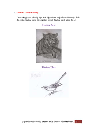 [Type the companyname] | Error! No text of specifiedstyle indocument. 13
2. Gambar Tokoh Binatang
Dalam menggambar binatang juga perlu diperhatikan proporsi dan anatominya. Jenis
dan bentuk binatang dapat dikelompokan menjadi binatang darat, udara, dan air.
Binatang Darat
Binatang Udara
 