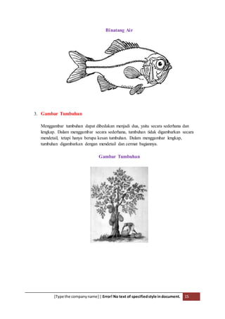 [Type the companyname] | Error! No text of specifiedstyle indocument. 15
Binatang Air
3. Gambar Tumbuhan
Menggambar tumbuhan dapat dibedakan menjadi dua, yaitu secara sederhana dan
lengkap. Dalam menggambar secara sederhana, tumbuhan tidak digambarkan secara
mendetail, tetapi hanya berupa kesan tumbuhan. Dalam menggambar lengkap,
tumbuhan digambarkan dengan mendetail dan cermat bagiannya.
Gambar Tumbuhan
 