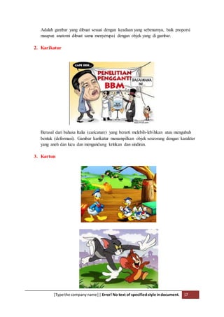 [Type the companyname] | Error! No text of specifiedstyle indocument. 17
Adalah gambar yang dibuat sesuai dengan keadaan yang sebenarnya, baik proporsi
maupun anatomi dibuat sama menyerupai dengan objek yang di gambar.
2. Karikatur
Berasal dari bahasa Italia (caricature) yang berarti melebih-lebihkan atau mengubah
bentuk (deformasi). Gambar karikatur menampilkan objek seseorang dengan karakter
yang aneh dan lucu dan mengandung kritikan dan sindiran.
3. Kartun
 