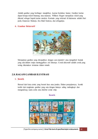 [Type the companyname] | Error! No text of specifiedstyle indocument. 18
Adalah gambar yang berfungsi menghibur, karena berisikan humor. Gambar kartun
dapat berupa tokoh binatang atau manusia. William Hogart merupakan tokoh yang
dikenal sebagai bapak kartun modern. Kartunis yang terkenal di Indonesia adalah Hari
pede, Gunawan Raharjo, Itos Budi Santosa, dan sebagainya.
4. Gambar Dekoratif
Merupakan gambar yang diwujudkan dengan cara menstiril atau mengubah bentuk
yang ada dialam tanpa meninggalkan ciri khasnya. Corak dekoratif adalah corak yang
sering ditemukan terutama dalam rumah.
2.8. RAGAM GAMBAR ILUSTRASI
1. Komik
Berasal dari kata comic yang berarti lucu atau jenaka. Dalam penyajiannya, komik
terdiri dari rangkaian gambar yang satu dengan lainnya saling melengkapi dan
mengandung suatu cerita atau disebut comic strip.
Komik
 