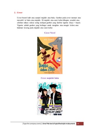 [Type the companyname] | Error! No text of specifiedstyle indocument. 19
2. Cover
Cover berarti kulit atau sampul majalah atau buku. Gambar pada cover memuat atau
mewakili isi buku atau majalah. Di majalah atau surat kabat dibagian sesudah atau
sebelum tulisan selesai sering terdapat gambat yang disebut vignette (baca = vinyet).
Vignette adalah gambar yang berfungsi untuk menghias atau mengisi kolom atau
halaman kosong pada majalah atau surat kabar.
Cover Novel
Cover majalah buku
 
