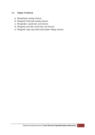 [Type the companyname] | Error! No text of specifiedstyle indocument. 2
1.2. Tujuan Penulisan
a) Mempelajari tentang ilustrasi
b) Mengenal lebih jauh tentang ilustrasi
c) Mengetahui sejarah dari seni ilustrasi
d) Mengenal jenis dan contoh dari seni ilustrasi
e) Mengenal siapa saja tokoh-tokoh dalam bidang ilustrasi
 