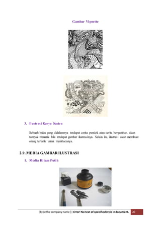 [Type the companyname] | Error! No text of specifiedstyle indocument. 20
Gambar Vignette
3. Ilustrasi Karya Sastra
Sebuah buku yang didalamnya terdapat cerita pendek atau cerita bergambar, akan
tampak menarik bila terdapat gambar ilustrasinya. Selain itu, ilustrasi akan membuat
orang tertarik untuk membacanya.
2.9. MEDIA GAMBAR ILUSTRASI
1. Media Hitam Putih
 