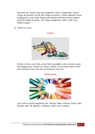 [Type the companyname] | Error! No text of specifiedstyle indocument. 21
Pada masa lalu, banyak orang yang menggambar ilustrasi menggunakan trekpen
sebagai alat utamanya dan bak tinta sebagai pewarnanya. Trekpen digunakan karena
penggunaannya yang mudah. Dengan perkembangan terknologi banyak peralatan
yang lebih mudah dan praktis, yaitu dengan menggunakan spidol, rapido, pena,
bahkan komputer.
2. Media Pewarna
Cat air
Menurut arti kata, cat air ialah cat atau bahan yang dipakai untuk mewarnai sesuatu
dan penggunaannya memakai air. Menurut sifatnya, cat air terbagi menjadi 2 jenis,
yaitu transparant water color dan non transparant water color
Pensil warna
Jenis pensil ini banyak mengandung lilin. Biasanya pilihan warnanya banyak, tetapi
bahannya agak sulit digunakan, tergantung kualitas pensil warnanya.
 