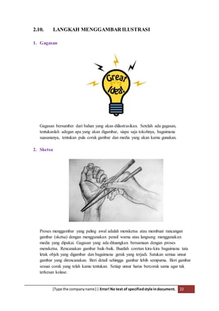 [Type the companyname] | Error! No text of specifiedstyle indocument. 22
2.10. LANGKAH MENGGAMBAR ILUSTRASI
1. Gagasan
Gagasan bersumber dari bahan yang akan diilustrasikan. Setelah ada gagasan,
tentukanlah adegan apa yang akan digambar, siapa saja tokohnya, bagaimana
suasananya, tentukan pula corak gambar dan media yang akan kamu gunakan.
2. Sketsa
Proses menggambar yang paling awal adalah mensketsa atau membuat rancangan
gambar (sketsa) dengan menggunakan pensil warna atau langsung menggunakan
media yang dipakai. Gagasan yang ada dituangkan bersamaan dengan proses
mensketsa. Rencanakan gambar baik-baik. Buatlah coretan kira-kira bagaimana tata
letak objek yang digambar dan bagaimana gerak yang terjadi. Satukan semua unsur
gambar yang direncanakan. Beri detail sehingga gambar lebih sempurna. Beri gambar
sesuai corak yang telah kamu tentukan. Setiap unsur harus bercorak sama agar tak
terkesan kolase.
 