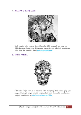 [Type the companyname] | Error! No text of specifiedstyle indocument. 25
4. DHANANK PAMBAYUN
Ajaib mungkin kalau pencinta ilustrasi kemudian tidak mengenal satu orang ini,
Selain karyanya dimana-mana, Kemampuan memaksimalkan teknologi sangat terasa
disini, coba lihat portofolio dia di http://evergrunge.com/
5. YKHA AMELZ
Selalu suka dengan karya Ykha Amelz ini, selain mengetengahkan ilustrasi yang agak
janggal, tetapi agak janggal tersebut yang membuat karya dia semakin mnarik, coba
kunjungi portofolionya di http://www.behance.net/ykha
 