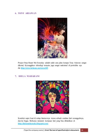 [Type the companyname] | Error! No text of specifiedstyle indocument. 26
6. TONY ARIAWAN
Project Stop Haunt Me Everyday adalah salah satu jalan kenapa Tony Ariawan sangat
dikenal, Kecanggihan teknologi ternyata juga sangat maksimal di portofolio nya
dia http://www.behance.net/area105
7. DIELA MAHARANI
Karakter super kuat di setiap ilustrasinya terasa sebuah curahan hati sesungguhnya,
dan itu bagus. Berkarya menuruti kemauan hati yang bisa dibuktikan di
http://dielamaharanie.blogspot.com/
 