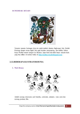 [Type the companyname] | Error! No text of specifiedstyle indocument. 28
10.WEDHAR RIYADI
Ternyata manusia bertangan dewa itu sudah tumbuh diantara lingkungan kita, Setelah
Kencang dengan aroma digital kita agak berjalan menyamping, dan melihat bahwa
karya Wedhar masuk kategori Ice Breaker, super fresh dan tidak hanya sekedar beda
yang bisa dilihat di website beliau di http://wedhar-riyadi.blogspot.com/
2.12.BEBERAPAILUSTRATOR DUNIA
1. Walt Disney
Adalah seorang wiraswasta asal Amerika, cartoonist, animator, voice actor dan
seorang produser film.
 