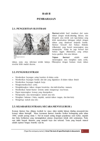 [Type the companyname] | Error! No text of specifiedstyle indocument. 3
BAB II
PEMBAHASAN
2.1. PENGERTIAN ILUSTRASI
Ilustrasi adalah hasil visualisasi dari suatu
tulisan dengan teknik drawing, lukisan, dan
fotografi, atau teknik seni rupa lainnya yang
lebih menekankan hubungan subjek dengan
tulisan yang dimaksud daripada bentuk.
Ilustrasi berasall dari bahasa Belanda
((illustratie) yang berarti menerangkan atau
memperjelas. Selain itu juga berasal dari
bahasa inggris (illustration), yang artinya
karya gambar, foto atau lukisan.
Tujuan ilustrasi adalah untuk
menerangkan atau menghiasi suatu cerita,
tulisan, puisi, atau informasi tertulis lainnya. Diharapkan dengan bantuan visual, tulisan
tersebut lebih mudah dicerna.
2.2. FUNGSIILUSTRASI
 Memberikan bayangan setiap karakter di dalam cerita
 Memberikan bayangan bentuk alat-alat yang digunakan di dalam tulisan ilmiah
 Memberikan bayangan langkah kerja
 Mengkomunikasikan cerita.
 Menghubungkan tulisan dengan kreativitas dan individualitas manusia.
 Memberikan humor-humor tertentu untuk mengurangi rasa bosan.
 Dapat menerangkan konsep yang disampaikan
 Memperjelas atau menerangkan naskah atau teks
 Menghiasi halaman ( buku, majalah, naskah tulisan tangan, dan lain-lain)
 Mengiringi naskah atau teks
2.3. SEJARAH ILUSTRASI ( SECARAMENYULURUH )
Konsep ilustrasi bisa ditinjau kembali ke masa silam melalui lukisan dinding prasejarah dan
konsep tulisan hierioglif. Masa keemasan ilustrasi Amerika Serikat berlangsung pada tahun
1880, setelah perang dunia I. Hal ini terjadi seiring dengan populernya surat kabar, majalah
dan buku berilustrasi yang memungkinkan adanya eksperimen teknik oleh senimannya. Pada
saat inilah banyak ilustrator yang menjadi kaya dan terkenal. Tema yang banyak muncul
adalah aspirasi bangsa Amerika saat itu.
 