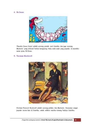 [Type the companyname] | Error! No text of specifiedstyle indocument. 30
4. Dr.Seuss
Theodor Seuss Geisel adalah seorang penulis asal Amerika dan juga seorang
illustrator yang terkenal berkat mengarang buku anak-anak yang populer. Ia memiliki
nama pena, Dr.Seuss.
5. Norman Rockwell
Norman Percevel Rockwell adalah seorang pelukis dan illustrator. Karyanya sangat
populer secara luas di Amerika, untuk refleksi mereka tentang budaya Amerika.
 