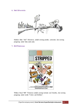[Type the companyname] | Error! No text of specifiedstyle indocument. 31
6. Shel Silverstein
Sheldon Allan “shel” Silverstein, adalah seorang penulis, cartoonist, dan seorang
pengarang untuk buku anak-anak.
7. Bill Watterson
William Boyd “Bill” Watterson adalah seorang kartunis asal Amerika, dan seorang
pengarang untuk komik “Calvin and Hobbies”.
 