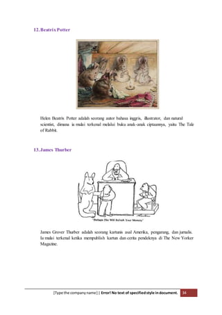 [Type the companyname] | Error! No text of specifiedstyle indocument. 34
12.BeatrixPotter
Helen Beatrix Potter adalah seorang autor bahasa inggris, illustrator, dan natural
scientist, dimana ia mulai terkenal melalui buku anak-anak ciptaannya, yaitu The Tale
of Rabbit.
13.James Thurber
James Grover Thurber adalah seorang kartunis asal Amerika, pengarang, dan jurnalis.
Ia mulai terkenal ketika mempublish kartun dan cerita pendeknya di The New Yorker
Magazine.
 