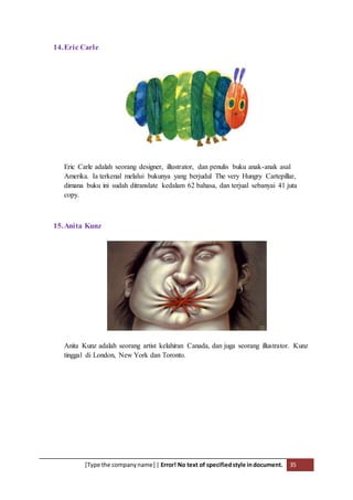 [Type the companyname] | Error! No text of specifiedstyle indocument. 35
14.Eric Carle
Eric Carle adalah seorang designer, illustrator, dan penulis buku anak-anak asal
Amerika. Ia terkenal melalui bukunya yang berjudul The very Hungry Cartepillar,
dimana buku ini sudah ditranslate kedalam 62 bahasa, dan terjual sebanyai 41 juta
copy.
15.Anita Kunz
Anita Kunz adalah seorang artist kelahiran Canada, dan juga seorang illustrator. Kunz
tinggal di London, New York dan Toronto.
 