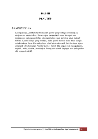 [Type the companyname] | Error! No text of specifiedstyle indocument. 36
BAB III
PENUTUP
3.1.KESIMPULAN
Kesimpulannya, gambar illustrasi adalah gambar yang berfungsi menerangkan,
menjelaskan, menceritakan, dan sekaligus memperindah suatu karangan atau
menjelaskan suatu naskah tertulis atau menjelaskan suatu peristiwa untuk maksud
tertentu. Karena sifatnya yang demikian, maka gambar ilustrasi harus dibuat dengan
sebaik-baiknya, harus jelas maksudnya, tidak boleh sekehendak hati dan harus segera
dimengerti oleh konsumen. Gambar ilustrasi banyak kita jumpai pada buku pelajaran,
majalah, poster, reklame, pembungkus barang atau produk dagangan atau pada gambar
alat peraga di sekolah
 