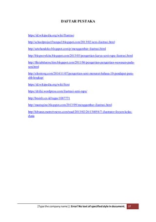 [Type the companyname] | Error! No text of specifiedstyle indocument. 37
DAFTAR PUSTAKA
https://id.wikipedia.org/wiki/Ilustrasi
http://schoolproject3tangsel.blogspot.com/2013/02/seni-ilustrasi.html
http://setohandoko.blogspot.com/p/menggambar-ilustrasi.html
http://blogwowkita.blogspot.com/2013/03/pengertian-karya-seni-rupa-ilustrasi.html
http://fikriabdurrochim.blogspot.com/2011/06/pengertian-pengertian-wawasan-pada-
seni.html
http://silontong.com/2014/11/07/pengertian-seni-menurut-bahasa-10-pendapat-para-
ahli-lengkap/
https://id.wikipedia.org/wiki/Seni
https://drifai.wordpress.com/ilustrasi-seni-rupa/
http://brainly.co.id/tugas/1087771
http://mastugino.blogspot.com/2013/09/menggambar-ilustrasi.html
http://hiburan.metrotvnews.com/read/2013/02/26/134054/7-ilustrator-fesyen-kelas-
dunia
 
