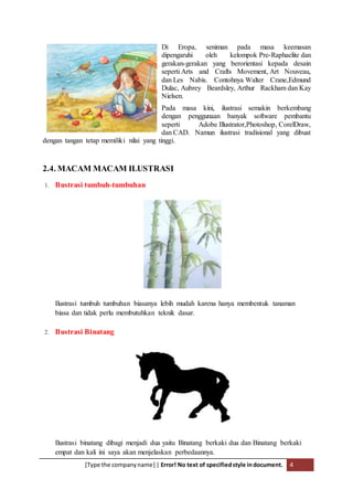 [Type the companyname] | Error! No text of specifiedstyle indocument. 4
Di Eropa, seniman pada masa keemasan
dipengaruhi oleh kelompok Pre-Raphaelite dan
gerakan-gerakan yang berorientasi kepada desain
seperti Arts and Crafts Movement, Art Nouveau,
dan Les Nabis. Contohnya Walter Crane,Edmund
Dulac, Aubrey Beardsley, Arthur Rackham dan Kay
Nielsen.
Pada masa kini, ilustrasi semakin berkembang
dengan penggunaan banyak software pembantu
seperti Adobe Illustrator,Photoshop, CorelDraw,
dan CAD. Namun ilustrasi tradisional yang dibuat
dengan tangan tetap memiliki nilai yang tinggi.
2.4. MACAM MACAM ILUSTRASI
1. Ilustrasi tumbuh-tumbuhan
Ilustrasi tumbuh tumbuhan biasanya lebih mudah karena hanya membentuk tanaman
biasa dan tidak perlu membutuhkan teknik dasar.
2. Ilustrasi Binatang
Ilustrasi binatang dibagi menjadi dua yaitu Binatang berkaki dua dan Binatang berkaki
empat dan kali ini saya akan menjelaskan perbedaannya.
 