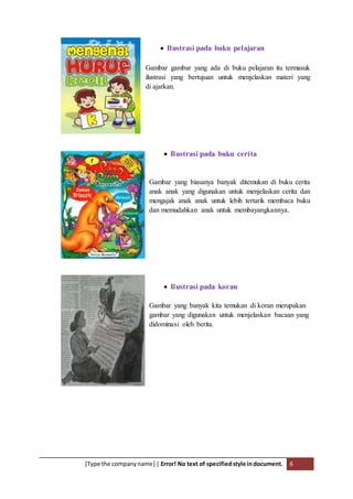 [Type the companyname] | Error! No text of specifiedstyle indocument. 6
 Ilustrasi pada buku pelajaran
Gambar gambar yang ada di buku pelajaran itu termasuk
ilustrasi yang bertujuan untuk menjelaskan materi yang
di ajarkan.
 Ilustrasi pada buku cerita
Gambar yang biasanya banyak ditemukan di buku cerita
anak anak yang digunakan untuk menjelaskan cerita dan
mengajak anak anak untuk lebih tertarik membaca buku
dan memudahkan anak untuk membayangkannya.
 Ilustrasi pada koran
Gambar yang banyak kita temukan di koran merupakan
gambar yang digunakan untuk menjelaskan bacaan yang
didominasi oleh berita.
 