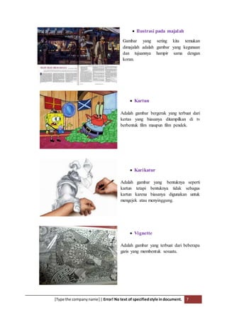[Type the companyname] | Error! No text of specifiedstyle indocument. 7
 Ilustrasi pada majalah
Gambar yang sering kita temukan
dimajalah adalah gambar yang kegunaan
dan tujuannya hampir sama dengan
koran.
 Kartun
Adalah gambar bergerak yang terbuat dari
kertas yang biasanya ditampilkan di tv
berbentuk film maupun film pendek.
 Karikatur
Adalah gambar yang bentuknya seperti
kartun tetapi bentuknya tidak sebagus
kartun karena biasanya digunakan untuk
mengejek atau menyinggung.
 Vignette
Adalah gambar yang terbuat dari beberapa
garis yang membentuk sesuatu.
 