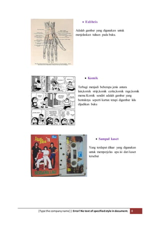[Type the companyname] | Error! No text of specifiedstyle indocument. 8
 Exlibris
Adalah gambar yang digunakan untuk
menjelaskan tulisan pada buku.
 Komik
Terbagi menjadi beberapa jenis antara
lain,komik strip,komik cerita,komik rage,komik
meme.Komik sendiri adalah gambar yang
bentuknya seperti kartun tetapi digambar lalu
dijadikan buku
 Sampul kaset
Yang terdapat diluar yang digunakan
untuk memperjelas apa isi dari kaset
tersebut
 