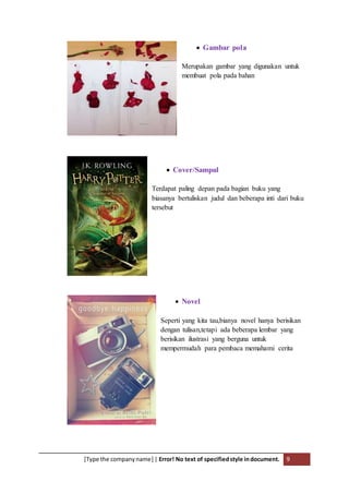 [Type the companyname] | Error! No text of specifiedstyle indocument. 9
 Gambar pola
Merupakan gambar yang digunakan untuk
membuat pola pada bahan
 Cover/Sampul
Terdapat paling depan pada bagian buku yang
biasanya bertuliskan judul dan beberapa inti dari buku
tersebut
 Novel
Seperti yang kita tau,bianya novel hanya berisikan
dengan tulisan,tetapi ada beberapa lembar yang
berisikan ilustrasi yang berguna untuk
mempermudah para pembaca memahami cerita
 