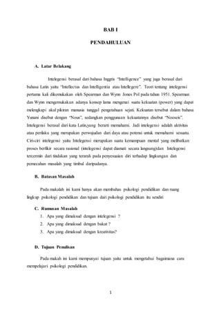 1
BAB I
PENDAHULUAN
A. Latar Belakang
Intelegensi berasal dari bahasa Inggris “Intelligence” yang juga berasal dari
bahasa Latin yaitu “Intellectus dan Intelligentia atau Intellegere”. Teori tentang intelegensi
pertama kali dikemukakan oleh Spearman dan Wynn Jones Pol pada tahun 1951. Spearman
dan Wynn mengemukakan adanya konsep lama mengenai suatu kekuatan (power) yang dapat
melengkapi akal pikiran manusia tunggal pengetahuan sejati. Kekuatan tersebut dalam bahasa
Yunani disebut dengan “Nous”, sedangkan penggunaan kekuatannya disebut “Noeseis”.
Intelegensi berasal dari kata Latin,yang berarti memahami. Jadi intelegensi adalah aktivitas
atau perilaku yang merupakan perwujudan dari daya atau potensi untuk memahami sesuatu.
Ciri-ciri intelegensi yaitu Intelegensi merupakan suatu kemampuan mental yang melibatkan
proses berfikir secara rasional (intelegensi dapat diamati secara langsung)dan Intelegensi
tercermin dari tindakan yang terarah pada penyesuaian diri terhadap lingkungan dan
pemecahan masalah yang timbul daripadanya.
B. Batasan Masalah
Pada makalah ini kami hanya akan membahas psikologi pendidikan dan ruang
lingkup psikologi pendidikan dan tujuan dari psikologi pendidikan itu sendiri
C. Rumusan Masalah
1. Apa yang dimaksud dengan intelegensi ?
2. Apa yang dimaksud dengan bakat ?
3. Apa yang dimaksud dengan kreativitas?
D. Tujuan Penulisan
Pada makah ini kami mempunyai tujuan yaitu untuk mengetahui bagaimana cara
mempelajari psikologi pendidikan.
 