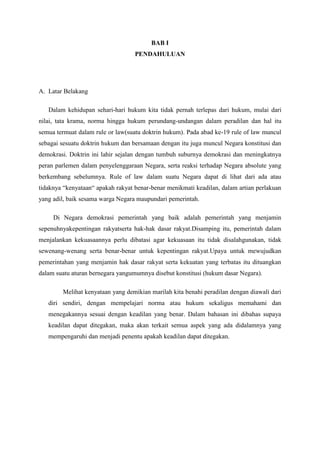 BAB I
PENDAHULUAN
A. Latar Belakang
Dalam kehidupan sehari-hari hukum kita tidak pernah terlepas dari hukum, mulai dari
nilai, tata krama, norma hingga hukum perundang-undangan dalam peradilan dan hal itu
semua termuat dalam rule or law(suatu doktrin hukum). Pada abad ke-19 rule of law muncul
sebagai sesuatu doktrin hukum dan bersamaan dengan itu juga muncul Negara konstitusi dan
demokrasi. Doktrin ini lahir sejalan dengan tumbuh suburnya demokrasi dan meningkatnya
peran parlemen dalam penyelenggaraan Negara, serta reaksi terhadap Negara absolute yang
berkembang sebelumnya. Rule of law dalam suatu Negara dapat di lihat dari ada atau
tidaknya “kenyataan“ apakah rakyat benar-benar menikmati keadilan, dalam artian perlakuan
yang adil, baik sesama warga Negara maupundari pemerintah.
Di Negara demokrasi pemerintah yang baik adalah pemerintah yang menjamin
sepenuhnyakepentingan rakyatserta hak-hak dasar rakyat.Disamping itu, pemerintah dalam
menjalankan kekuasaannya perlu dibatasi agar kekuasaan itu tidak disalahgunakan, tidak
sewenang-wenang serta benar-benar untuk kepentingan rakyat.Upaya untuk mewujudkan
pemerintahan yang menjamin hak dasar rakyat serta kekuatan yang terbatas itu dituangkan
dalam suatu aturan bernegara yangumumnya disebut konstitusi (hukum dasar Negara).
Melihat kenyataan yang demikian marilah kita benahi peradilan dengan diawali dari
diri sendiri, dengan mempelajari norma atau hukum sekaligus memahami dan
menegakannya sesuai dengan keadilan yang benar. Dalam bahasan ini dibahas supaya
keadilan dapat ditegakan, maka akan terkait semua aspek yang ada didalamnya yang
mempengaruhi dan menjadi penentu apakah keadilan dapat ditegakan.
 