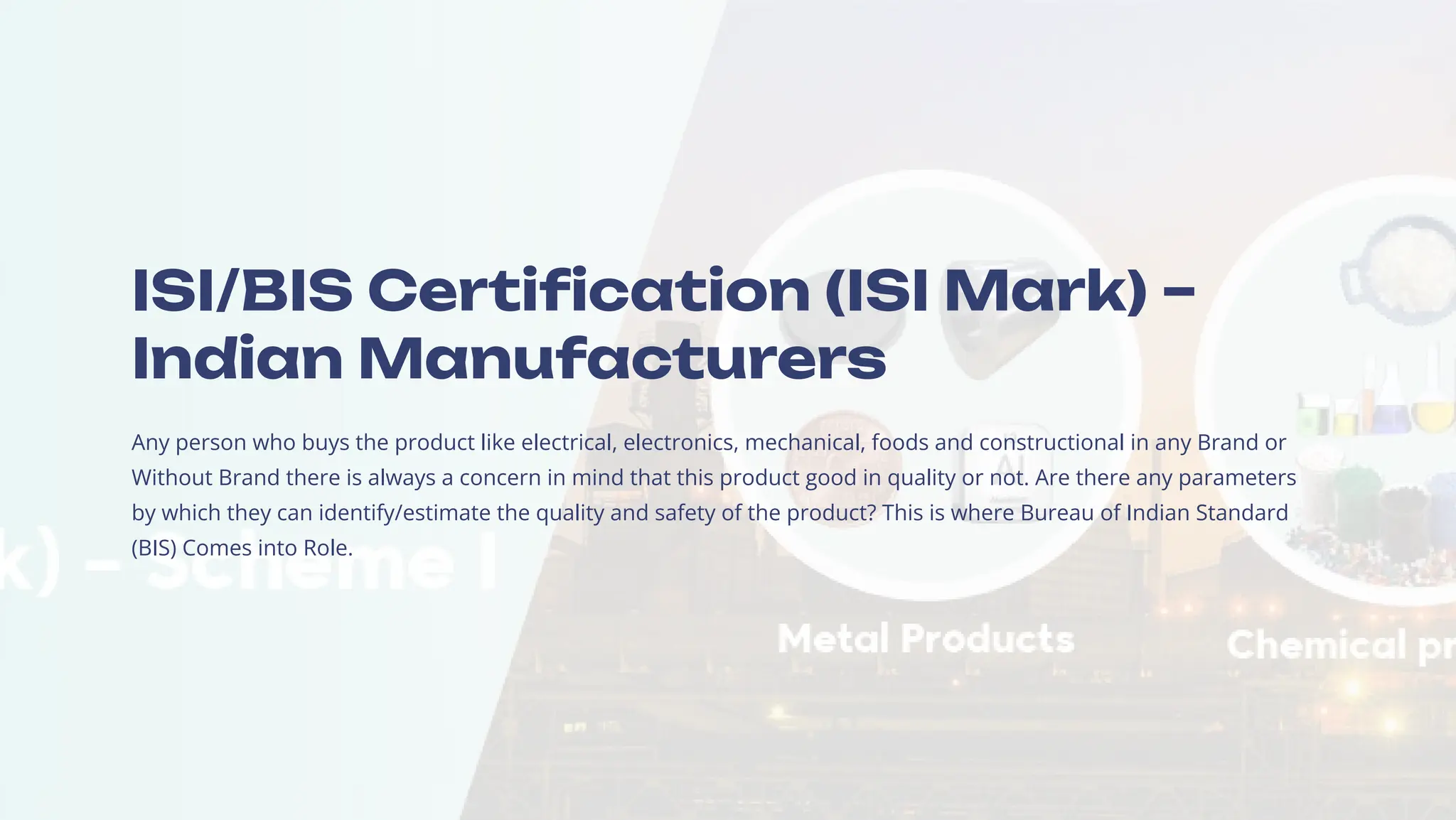 ISI/BIS Certification (ISI Mark) 3
Indian Manufacturers
Any person who buys the product like electrical, electronics, mechanical, foods and constructional in any Brand or
Without Brand there is always a concern in mind that this product good in quality or not. Are there any parameters
by which they can identify/estimate the quality and safety of the product? This is where Bureau of Indian Standard
(BIS) Comes into Role.
 