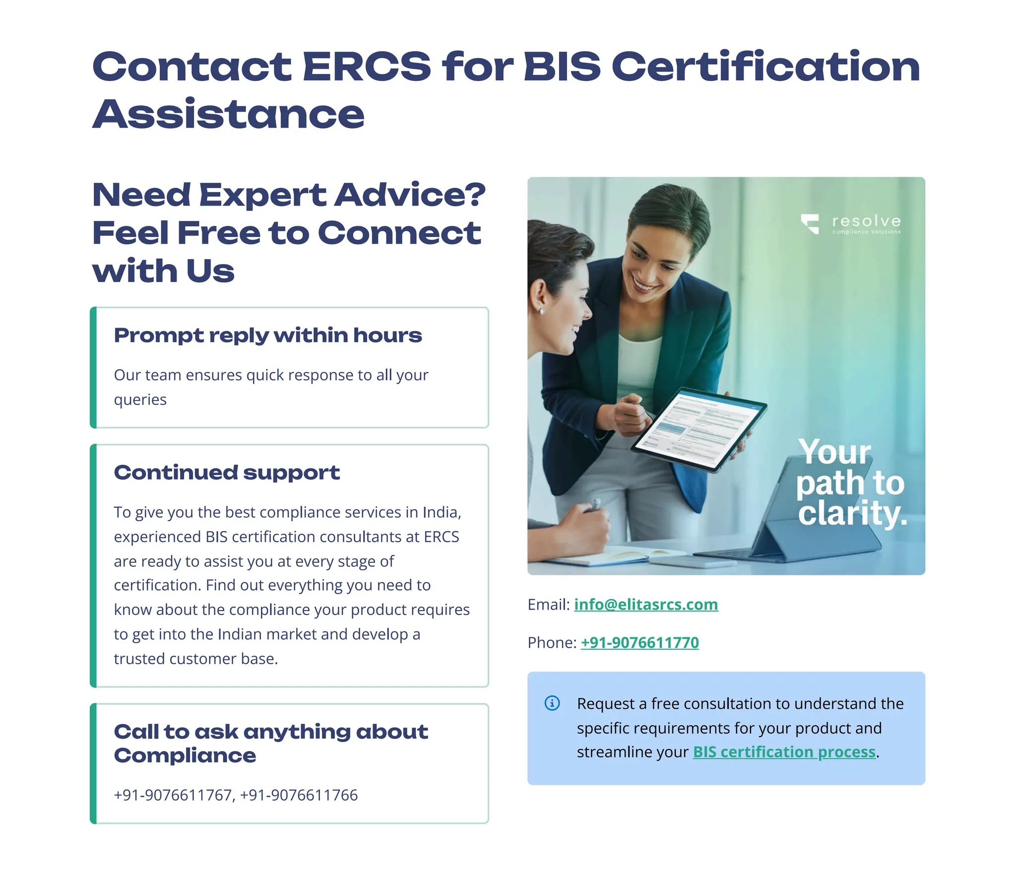 Contact ERCS for BIS Certification
Assistance
Need Expert Advice?
Feel Free to Connect
with Us
Prompt reply within hours
Our team ensures quick response to all your
queries
Continued support
To give you the best compliance services in India,
experienced BIS certification consultants at ERCS
are ready to assist you at every stage of
certification. Find out everything you need to
know about the compliance your product requires
to get into the Indian market and develop a
trusted customer base.
Call to ask anything about
Compliance
+91-9076611767, +91-9076611766
Email: info@elitasrcs.com
Phone: +91-9076611770
Request a free consultation to understand the
specific requirements for your product and
streamline your BIS certification process.
 