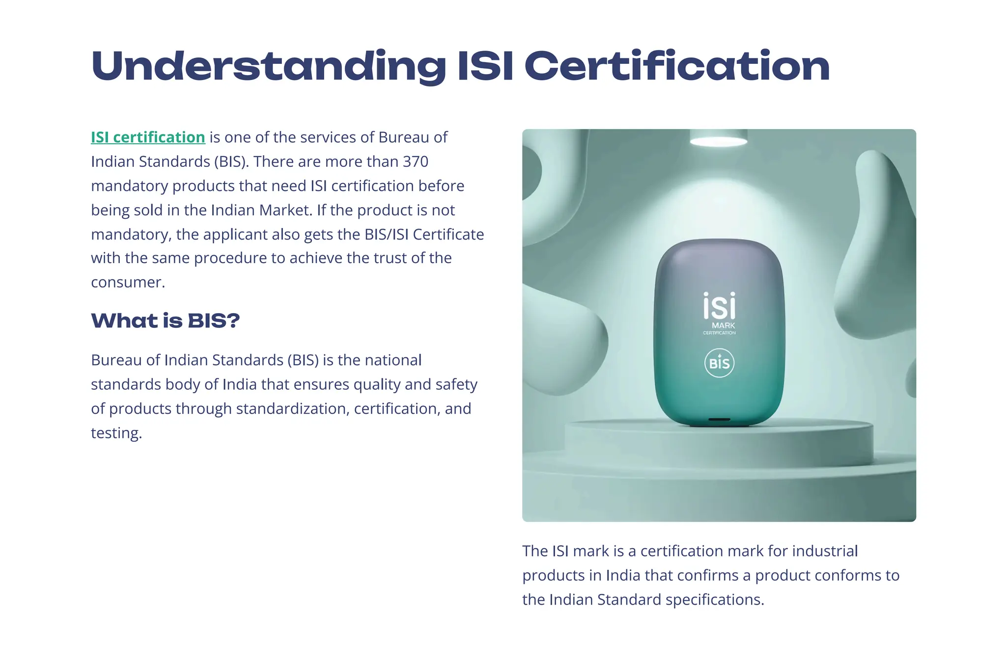 Understanding ISI Certification
ISI certification is one of the services of Bureau of
Indian Standards (BIS). There are more than 370
mandatory products that need ISI certification before
being sold in the Indian Market. If the product is not
mandatory, the applicant also gets the BIS/ISI Certificate
with the same procedure to achieve the trust of the
consumer.
What is BIS?
Bureau of Indian Standards (BIS) is the national
standards body of India that ensures quality and safety
of products through standardization, certification, and
testing.
The ISI mark is a certification mark for industrial
products in India that confirms a product conforms to
the Indian Standard specifications.
 