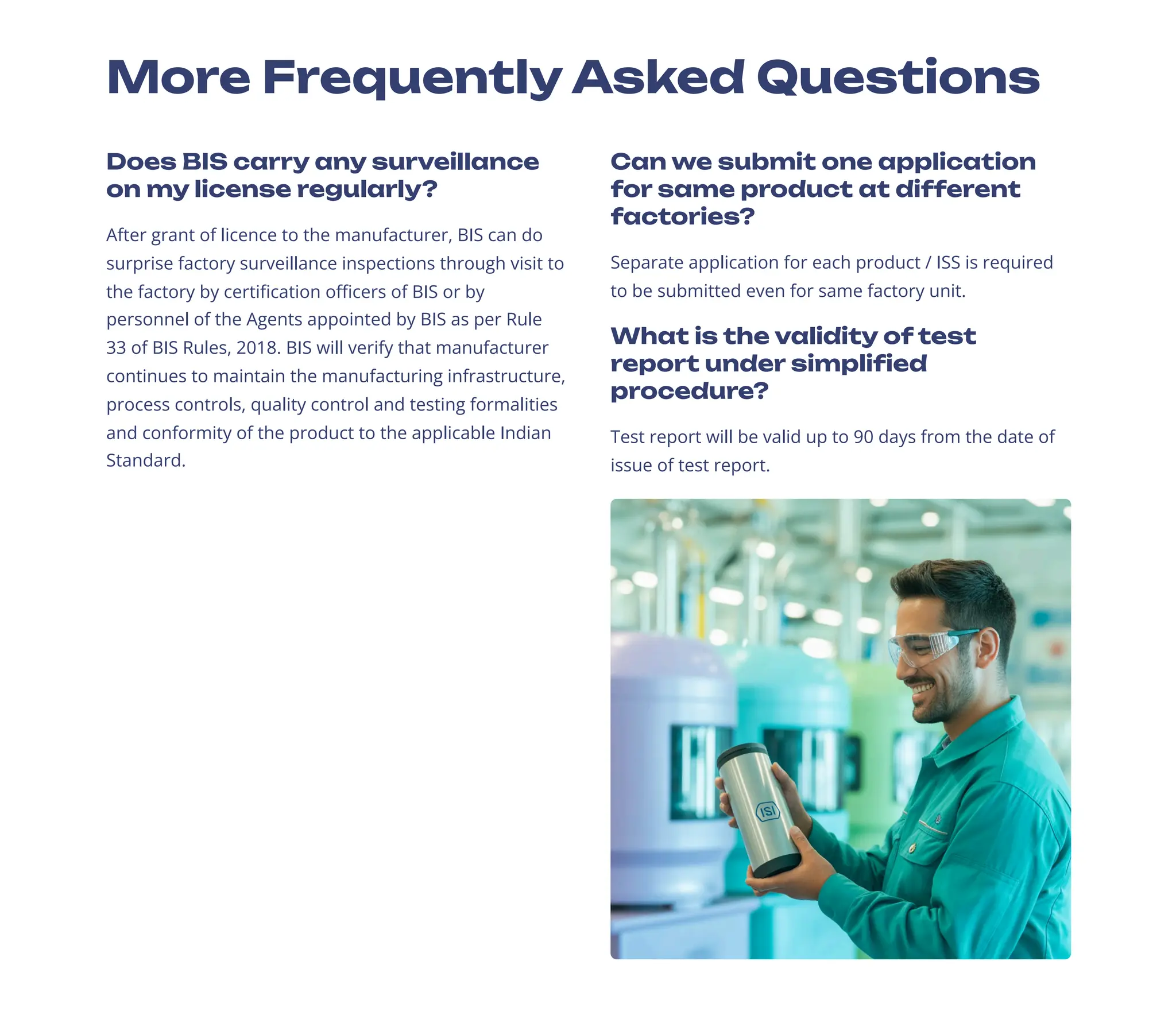 More Frequently Asked Questions
Does BIS carry any surveillance
on my license regularly?
After grant of licence to the manufacturer, BIS can do
surprise factory surveillance inspections through visit to
the factory by certification officers of BIS or by
personnel of the Agents appointed by BIS as per Rule
33 of BIS Rules, 2018. BIS will verify that manufacturer
continues to maintain the manufacturing infrastructure,
process controls, quality control and testing formalities
and conformity of the product to the applicable Indian
Standard.
Can we submit one application
for same product at different
factories?
Separate application for each product / ISS is required
to be submitted even for same factory unit.
What is the validity of test
report under simplified
procedure?
Test report will be valid up to 90 days from the date of
issue of test report.
 
