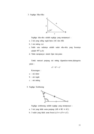 11
3. Segitiga Siku-Siku
Segitiga siku-siku adalah segitiga yang mempunyai :
a. 2 sisi yang saling tegak lurus (AC dan AB)
b. 1 sisi miring (a)
c. Salah satu sudutnya adalah sudut siku-siku yang besarnya
adalah 90⁰ (∠𝐴)
d. Tidak mempunyai simetri lipat dan putar.
Untuk mencari panjang sisi miring digunakan rumus phytagoras
yakni :
a2 + b2 = c2
Keterangan :
a : sisi datar
b : sisi tegak
c : sisi miring
4. Segitiga Sembarang
Segitiga sembarang adalah segitiga yang mempunyai :
a. 3 sisi yang tidak sama panjang (AB ≠ BC ≠ AC).
b. 3 sudut yang tidak sama besar (∠𝐴 ≠ ∠𝐵 ≠ ∠𝐶).
 