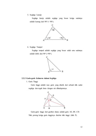 12
5. Segitiga Lancip
Segitiga lancip adalah segitiga yang besar ketiga sudutnya
adalah kurang dari 90o (< 90o).
6. Segitiga Tumpul
Segitiga tumpul adalah segitiga yang besar salah satu sudutnya
adalah lebih dari 90o (>90o).
2.2.2 Garis-garis Istimewa dalam Segitiga
1. Garis Tinggi
Garis tinggi adalah ruas garis yang ditarik dari sebuah titik sudut
segitiga dan tegak lurus dengan sisi dihadapannya.
Garis-garis tinggi dari gambar diatas adalah garis AE, BF, CD.
Titik potong ketiga garis tingginya disebut titik tinggi (titik P).
 