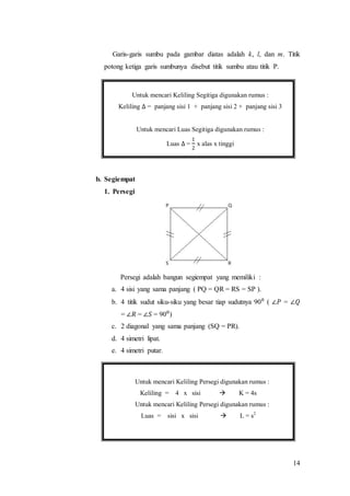 14
Garis-garis sumbu pada gambar diatas adalah k, l, dan m. Titik
potong ketiga garis sumbunya disebut titik sumbu atau titik P.
b. Segiempat
1. Persegi
Persegi adalah bangun segiempat yang memiliki :
a. 4 sisi yang sama panjang ( PQ = QR = RS = SP ).
b. 4 titik sudut siku-siku yang besar tiap sudutnya 90⁰ ( ∠𝑃 = ∠𝑄
= ∠𝑅 = ∠𝑆 = 90⁰)
c. 2 diagonal yang sama panjang (SQ = PR).
d. 4 simetri lipat.
e. 4 simetri putar.
Untuk mencari Keliling Segitiga digunakan rumus :
Keliling ∆ = panjang sisi 1 + panjang sisi 2 + panjang sisi 3
Untuk mencari Luas Segitiga digunakan rumus :
Luas ∆ =
1
2
x alas x tinggi
Untuk mencari Keliling Persegi digunakan rumus :
Keliling = 4 x sisi  K = 4s
Untuk mencari Keliling Persegi digunakan rumus :
Luas = sisi x sisi  L = s2
 