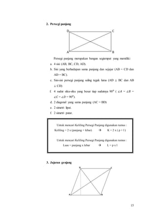 15
2. Persegi panjang
Persegi panjang merupakan bangun segiempat yang memiliki
a. 4 sisi (AB, BC, CD, AD).
b. Sisi yang berhadapan sama panjang dan sejajar (AB = CD dan
AD = BC).
c. Sisi-sisi persegi panjang saling tegak lurus (AD ⊥ BC dan AB
⊥ CD)
f. 4 sudut siku-siku yang besar tiap sudutnya 90⁰ ( ∠𝐴 = ∠𝐵 =
∠𝐶 = ∠𝐷 = 90⁰).
d. 2 diagonal yang sama panjang (AC = BD)
e. 2 simetri lipat.
f. 2 simetri putar.
3. Jajaran genjang
Untuk mencari Keliling Persegi Panjang digunakan rumus :
Keliling = 2 x (panjang + lebar)  K = 2 x ( p + l )
Untuk mencari Keliling Persegi Panjang digunakan rumus :
Luas = panjang x lebar  L = p x l
 
