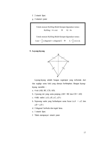 17
f. 2 simetri lipat.
g. 2 simeteri putar
5. Layang-layang
Layang-layang adalah bangun segiempat yang terbentuk dari
dua segitiga sama kaki yang alasnya berhimpitan. Bangun layang-
layang memiliki :
a. 4 sisi (AB, BC, CD, AD).
b. 2 pasang sisi yang sama panjang (AB = BC dan CD = AD)
c. 4 titik sudut ( ∠𝐴, ∠𝐵, ∠𝐶, ∠𝐷 )
h. Sepasang sudut yang berhadapan sama besar (∠𝐴 = ∠𝐶 dan
∠𝐵 = ∠𝐷 )
d. 2 diagonal berbeda dan tegak lurus.
e. 1 simetri lipat.
f. Tidak mempunyai simetri putar
Untuk mencari Keliling Belah Ketupat digunakan rumus :
Keliling = 4 x sisi  K = 4s
Untuk mencari Keliling Belah Ketupat digunakan rumus :
Luas =
1
2
x diagonal 1 x diagonal 2  L =
1
2
x d1 x d2
 