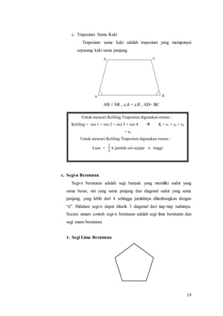 19
c. Trapesium Sama Kaki
Trapesium sama kaki adalah trapesium yang mempunyai
sepasang kaki sama panjang.
AB // SR , ∠𝐴 = ∠𝐵 , AD= BC
c. Segi-n Beraturan
Segi-n beraturan adalah segi banyak yang memiliki sudut yang
sama besar, sisi yang sama panjang dan diagonal sudut yang sama
panjang, yang lebih dari 4 sehingga jumlahnya dilambangkan dengan
“n”. Didalam segi-n dapat ditarik 3 diagonal dari tiap-tiap sudutnya.
Secara umum contoh segi-n beraturan adalah segi lima beraturan dan
segi enam beraturan.
1. Segi Lima Beraturan
Untuk mencari Keliling Trapesium digunakan rumus :
Keliling = sisi 1 + sisi 2 + sisi 3 + sisi 4  K = s1 + s2 + s3
+ s4
Untuk mencari Keliling Trapesium digunakan rumus :
Luas =
1
2
x jumlah sisi sejajar x tinggi
 