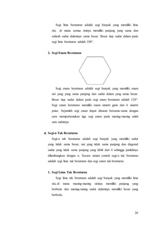 20
Segi lima beraturan adalah segi banyak yang memiliki lima
sisi, di mana semua sisinya memiliki panjang yang sama dan
seluruh sudut dalamnya sama besar. Besar tiap sudut dalam pada
segi lima beraturan adalah 108°.
2. Segi Enam Beraturan
Segi enam beraturan adalah segi banyak yang memiliki enam
sisi yang yang sama panjang dan sudut dalam yang sama besar.
Besar tiap sudut dalam pada segi enam beraturan adalah 120°.
Segi enam beraturan memiliki enam simetri garis dan 6 simetri
putar. Sejumlah segi enam dapat disusun bersama-sama dengan
cara mempertemukan tiga segi enam pada masing-masing salah
satu sudutnya.
d. Segi-n Tak Beraturan
Segi-n tak beraturan adalah segi banyak yang memiliki sudut
yang tidak sama besar, sisi yang tidak sama panjang dan diagonal
sudut yang tidak sama panjang yang lebih dari 4 sehingga jumlahnya
dilambangkan dengan n. Secara umum contoh segi-n tak beraturan
adalah segi lima tak beraturan dan segi enam tak beraturan.
1. Segi Lima Tak Beraturan
Segi lima tak beraturan adalah segi banyak yang memiliki lima
sisi, di mana masing-masing sisinya memiliki panjang yang
berbeda dan masing-maing sudut dalamnya memiliki besar yang
berbeda.
 