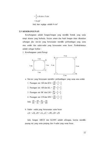 22
=
1
2
x 4 cm x 3 cm
= 6 cm2
Jadi, luas segitiga adalah 6 cm2
2.3 KESEBANGUNAN
Kesebangunan adalah bangun-bangun yang memiliki bentuk yang sama
tetapi ukuran yang berbeda. Secara umum dua buah bangun datar dikatakan
sebangun jika sisi-sisi yang bersesuaian memiliki perbandingan yang sama
atau senilai dan sudut-sudut yang bersesuaian sama besar. Pembuktiannya
adalah sebagai berikut :
1. Kesebangunan pada Persegi
a. Sisi-sisi yang bersesuain memiliki perbandingan yang sama atau senilai
1. Pasangan sisi AD dan KN =
AD
KN
=
3
6
=
1
2
2. Pasangan sisi AB dan KL =
AB
KL
=
3
6
=
1
2
3. Pasangan sisi BC dan LM =
BC
LM
=
3
6
=
1
2
4. Pasangan sisi CD dan MN =
CD
MN
=
3
6
=
1
2
Jadi,
AD
KN
=
AB
KL
=
BC
LM
=
CD
MN
b. Sudut - sudut yang bersesuaian sama besar
∠A = ∠K, ∠B = ∠L, ∠C = ∠M, ∠D= ∠N
Jadi, bangun ABCD dan KLMN adalah sebangun, karena memiliki
pasang sisi yang sama panjang dan 4 sudut yang sama besar.
 